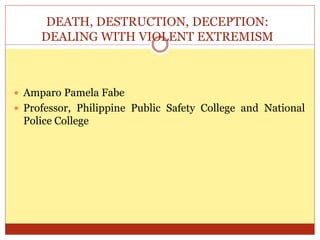 DEATH, DESTRUCTION, DECEPTION:
DEALING WITH VIOLENT EXTREMISM
 Amparo Pamela Fabe
 Professor, Philippine Public Safety College and National
Police College
 