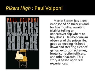 Martin Stokes has been
imprisoned on Rikers Island
for five months, awaiting
trial for telling an
undercover cop where to
buy drugs. He’s become an
observer of the prison life,
good at keeping his head
down and steering clear of
gangs, extortion schemes,
brutal correction officers,
and other hazards. This
story is based upon real
experiences.
 