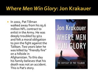    In 2002, Pat Tillman
    walked away from his $3.6
    million NFL contract to
    enlist in the Army. He was
    deeply troubled by 9/11
    and felt a moral obligation
    to join the fight against the
    Taliban. Two years later he
    was killed by “friendly fire”
    on a hillside in
    Afghanistan. To this day
    his family believes that his
    death was not an accident.
    This is Pat’s story.
 