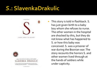    This story is told in flashback. S.
    has just given birth to a baby
    boy whom she refuses to nurse.
    The other women in the hospital
    are shocked by this, but they do
    not know what has happened to
    S. or how this baby was
    conceived. S. was a prisoner of
    war during the Bosnian war. The
    story recounts the horrors S. and
    other women lived through at
    the hands of soldiers while
    under captivity.
 
