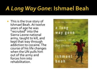    This is the true story of
    Ishmael Beah. At twelve
    years of age he was
    “recruited” into the
    Sierra Leone national
    army, taught to kill, and
    kept that way through
    addiction to cocaine. The
    course of his life changes
    when the UN pulls him
    out of the army and
    forces him into
    rehabilitation.
 