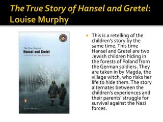    This is a retelling of the
    children’s story by the
    same time. This time
    Hansel and Gretel are two
    Jewish children hiding in
    the forests of Poland from
    the German soldiers. They
    are taken in by Magda, the
    village witch, who risks her
    life to hide them. The story
    alternates between the
    children’s experiences and
    their parents’ struggle for
    survival against the Nazi
    forces.
 