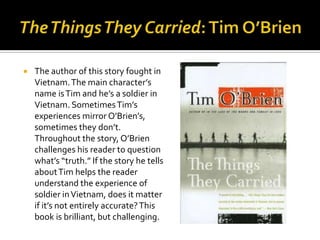    The author of this story fought in
    Vietnam. The main character’s
    name is Tim and he’s a soldier in
    Vietnam. Sometimes Tim’s
    experiences mirror O’Brien’s,
    sometimes they don’t.
    Throughout the story, O’Brien
    challenges his reader to question
    what’s “truth.” If the story he tells
    about Tim helps the reader
    understand the experience of
    soldier in Vietnam, does it matter
    if it’s not entirely accurate? This
    book is brilliant, but challenging.
 