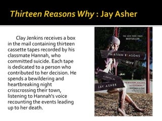Clay Jenkins receives a box
in the mail containing thirteen
cassette tapes recorded by his
classmate Hannah, who
committed suicide. Each tape
is dedicated to a person who
contributed to her decision. He
spends a bewildering and
heartbreaking night
crisscrossing their town,
listening to Hannah's voice
recounting the events leading
up to her death.
 