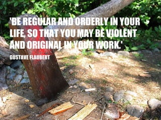 'BE REGULAR AND ORDERLY IN YOUR LIFE, SO THAT YOU MAY BE VIOLENT AND ORIGINAL IN YOUR WORK.' GUSTAVE FLAUBERT 