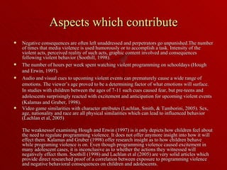 Aspects which contribute Negative consequences are often left unaddressed and perpetrators go unpunished.The number of times that media violence is used humorously or to accomplish a task. Intensity of the violent acts, perceived reality of such acts, graphic content involved and consequences following violent behavior (Soothill, 1998). The number of hours per week spent watching violent programming on schooldays (Hough and Erwin, 1997).  Audio and visual cues to upcoming violent events can prematurely cause a wide range of emotions. The viewer’s age proved to be a determining factor of what emotions will surface. In studies with children between the ages of 7-11 such cues caused fear, but pre-teens and adolescents surprisingly reacted with excitement and anticipation for upcoming violent events (Kalamas and Gruber, 1998).  Video game similarities with character attributes (Lachlan, Smith, & Tamborini, 2005). Sex, age, nationality and race are all physical similarities which can lead to influenced behavior (Lachlan et al, 2005) The weaknessof examining Hough and Erwin (1997) is it only depicts how children feel about the need to regulate programming violence. It does not offer anymore insight into how it will effect them. Kalamas and Gruber (1998) offer research insight as to how children behave while programing violence is on. Even though programming violence caused excitement in many adolescent cases, it is inconclusive as to whether the actions they witnessed will negatively effect them. Soothill (1998) and Lachlan et al (2005) are very solid articles which provide direct researched proof of a correlation between exposure to programming violence and negative behavioral consequences on children and adolescents.  