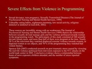 Severe Effects from Violence in Programming Sexual deviance, teen pregnancy, Sexually Transmitted Diseases (The Journal of Psychosocial Nursing and Mental Health Services, 1999)  Unhealthy eating habits, nightmares,insomnia, low social activity, religious disbelief or disbelief in God (Eth, 2002) These sources are incredibly strong with no weaknesses.The Journal of Psychosocial Nursing and Mental Health Services (1999) depicts the relationship between sexually deviant teenage girls and the violence portrayed towards women in the programming watch. The participants of this study consisted of 240 sexually deviant female teens, and more than half of them were pregnant at the time. Nearly 50 % of the television they watched displayed extreme violence towards women, or depicted women as sex objects, and 70 % of the programming they watched had violent themes.  Spencer Eth (2002) conducted research on post traumatic stress caused by vieweing the real-life violence portrayed from television exposure to the 9/11 attacks on the world trade center in 2001. Conclusive evidence shows a relationship between hours of news exposure children attended, and the number of stress reported symptoms. 