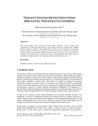 VIOLENT SCENES DETECTION USING
MID-LEVEL VIOLENCE CLUSTERING
Shinichi Goto1and Terumasa Aoki1,2
1

Graduate School of Information Sciences,Tohoku University, Miyagi, Japan
s-goto@riec.tohoku.ac.jp

2

New Industry Creation Hatchery Center,Tohoku University, Miyagi, Japan
aoki@riec.tohoku.ac.jp

ABSTRACT
This work proposes a novel system for Violent Scenes Detection, which is based on the
combination of visual and audio features with machine learning at segment-level. Multiple
Kernel Learning is applied so that multimodality of videos can be maximized. In particular,
Mid-level Violence Clustering is proposed in order for mid-level concepts to be implicitly
learned, without using manually tagged annotations. Finally a violence-score for each shot is
calculated. The whole system is trained ona dataset from MediaEval 2013 Affect Task and
evaluated by its official metric. The obtained results outperformed its best score.

KEYWORDS
Multimedia Analysis, Video Processing, Machine Learning

1. INTRODUCTION
The amount of videos on the Internet has been rapidly increasing in recent years, which enables
people to access them easily, and has given their lives entertainment. This situation also makes it
possible for children to easily reach violent contents at the same time though it should be filtered.
Because of the enormous number of them, however, it is almost impossible to give annotations on
those videos manually to remove them. This makes it essential to develop the automatic
classification system for violent videos. As a matter of fact, Technicolor [30] is proposing the
need of a system that enables users to choose movies that are suitable for children in their families
by providing a preview of violent segments beforehand in MediaEval [1]. MediaEval is a
benchmarking workshop dedicated to evaluating algorithms for multimedia analysis and retrieval.
They have started arranging Affect Task, which is intended to detect violent scenes in movies.
In spite of this situation, Violent Scenes Detection still has much difficulty because of its
complexity, as well as its ambiguous definition. For instance, Chen et al. defines violence as "a
series of human actions accompanying with bleeding” in [2], though Giannakopouloset al. only
defines violent-related classes such as shots, fights and screams in [3].Or some papers have no
enough description for the dataset used in detail according to the research in [4].
In this paper, we propose a novel system to detect violent scenes in movies, using a violent
definition by MediaEval 2013 Affect Task, which is "physical violence accident resulting in
human injury or pain." Our system is based on segment-level processing. First movies are
David C. Wyld et al. (Eds) : CCSIT, SIPP, AISC, PDCTA, NLP - 2014
pp. 283–296, 2014. © CS & IT-CSCP 2014

DOI : 10.5121/csit.2014.4224

 