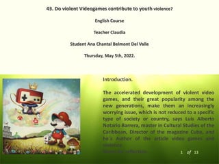 1 of 13
43. Do violent Videogames contribute to youth violence?
English Course
Teacher Claudia
Student Ana Chantal Belmont Del Valle
Thursday, May 5th, 2022.
Introduction.
The accelerated development of violent video
games, and their great popularity among the
new generations, make them an increasingly
worrying issue, which is not reduced to a specific
type of society or country, says Luis Alberto
Notario Barrera, master in Cultural Studies of the
Caribbean, Director of the magazine Cuba, and
he´s Author of the article video games and
violence.
Notes for reflection.
 