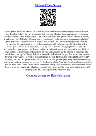 Violent Video Games
Video games have been around for over fifty years and have become quite popular over the past
four decades. In fact, they are so popular that a certain subset of them have recently come into
scrutiny and are a topic of hot debate. This subset contains video games that are violent in nature,
which, many people loathe. Those people try to use many fallacious tactics to persuade others to
join their cause. Take the article 'Violent Video Games Can Desensitize Players and Increase
Aggression' for example, firstly it hooks an audience with its hasty generalization that violent
video games create mass murderers, secondly it uses cum hoc ergo propter hoc to provide
evidence that video games contribute to and enforce desensitization and aggression, and thirdly it
uses appeals to anonymous authorities to provide accreditation for the content it discusses. The
article is written by Dr. George Drinka, who resides in Portland, Oregon, has been a psychiatrist
for over twenty years. He went to medical school at Johns Hopkins and completed his psychiatry
residency at Yale. He specializes in child, adolescent, and general psychiatry. With his knowledge
and background, he has gone on to write for the Journal of the American Psychoanalytic Association
and the New York Times. In the article he uses the Sandy Hook Elementary School shooter, Adam
Lanza, as an intermediary to talk about violent video games and the consequences that come with
playing them. Dr. Drinka goes on to talk about how
Get more content on HelpWriting.net
 