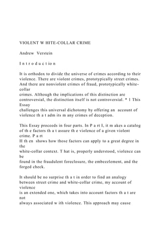 VIOLENT W HITE-COLLAR CRIME
Andrew Verstein
I n t r o d u c t io n
It is orthodox to divide the universe of crimes according to their
violence. There are violent crimes, prototypically street crimes.
And there are nonviolent crimes of fraud, prototypically white-
collar
crimes. Although the implications of this distinction are
controversial, the distinction itself is not controversial. * 1 This
Essay
challenges this universal dichotomy by offering an account of
violence th a t adm its m any crimes of deception.
This Essay proceeds in four parts. In P a rt I, it m akes a catalog
of th e factors th a t assure th e violence of a given violent
crime. P a rt
II th en shows how those factors can apply to a great degree in
the
white-collar context. T hat is, properly understood, violence can
be
found in the fraudulent foreclosure, the embezzlement, and the
forged check.
It should be no surprise th a t in order to find an analogy
between street crime and white-collar crime, my account of
violence
is an extended one, which takes into account factors th a t are
not
always associated w ith violence. This approach may cause
 