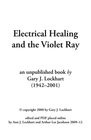1
Electrical Healing
and the Violet Ray
an unpublished book by
Gary J. Lockhart
(1942–2001)
© copyright 2000 by Gary J. Lockhart
edited and PDF placed online
by Ann J. Lockhart and Arthur Lee Jacobson 2009–12
 