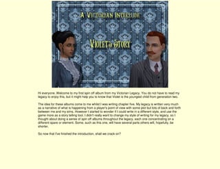 Hi everyone. Welcome to my first spin off album from my Victorian Legacy. You do not have to read my
legacy to enjoy this, but it might help you to know that Violet is the youngest child from generation two.

The idea for these albums come to me whilst I was writing chapter five. My legacy is written very much
as a narrative of what is happening from a player's point of view with some plot but lots of back and forth
between me and my sims. However I started to wonder if I could write in a different style, and use the
game more as a story telling tool. I didn't really want to change my style of writing for my legacy, so I
thought about doing a series of spin off albums throughout the legacy, each one concentrating on a
different spare or element. Some, such as this one, will have several parts others will, hopefully, be
shorter.

So now that I've finished the introduction, shall we crack on?
 