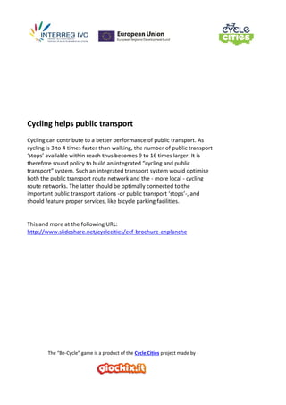 The “Be-Cycle” game is a product of the Cycle Cities project made by
Cycling helps public transport
Cycling can contribute to a better performance of public transport. As
cycling is 3 to 4 times faster than walking, the number of public transport
‘stops’ available within reach thus becomes 9 to 16 times larger. It is
therefore sound policy to build an integrated “cycling and public
transport” system. Such an integrated transport system would optimise
both the public transport route network and the - more local - cycling
route networks. The latter should be optimally connected to the
important public transport stations -or public transport ‘stops’-, and
should feature proper services, like bicycle parking facilities.
This and more at the following URL:
http://www.slideshare.net/cyclecities/ecf-brochure-enplanche
 