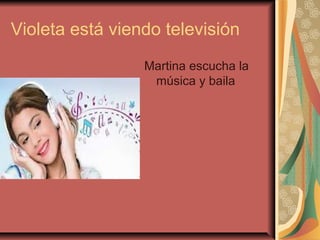 Violeta está viendo televisión
Martina escucha la
música y baila