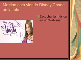 Martina está viendo Disney Chanel
en la tele
Escucha la música
en un Walk man