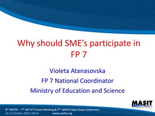 Why should SME’s participate in
                    FP 7
                         Violeta Atanasovska
                     FP 7 National Coordinator
                  Ministry of Education and Science

8th SEEITA – 7th SEE ICT Forum Meeting & 7th MASIT Open Days Conference
14-15 October 2010, Ohrid            www.seeita.org
 