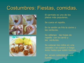 Costumbres: Fiestas, comidas.
El sarmale es uno de los
platos más populares.
Se cuece el repollo.
En la sartén se fríe la carne y
las verduras.
Se rellenan las hojas de
repollo con la carne y
las verduras.
Se colocan los rollos en una
cazuela y se cuecen a fuego
lento hasta que estén tiernos.
Se sirven calientes en una
fuente.
 