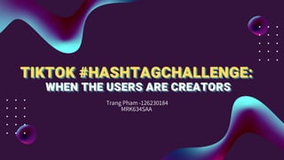 TIKTOK #HASHTAGCHALLENGE:
TIKTOK #HASHTAGCHALLENGE:
TIKTOK #HASHTAGCHALLENGE:
WHEN THE USERS ARE CREATORS
WHEN THE USERS ARE CREATORS
WHEN THE USERS ARE CREATORS
Trang Pham -126230184
MRK634SAA
 