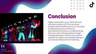 Conclusion
Highly customizable, many choices for each
individual customer of TikTok are shown
through individual effects and music. No longer
stereotyped by passive and boring
advertisements, brands can completely bring
their own colors and personalities through
Hashtag Challenge on TikTok. If you want to
approach the Z gene, the Hashtag Challenge is
an extremely effective form of marketing
MRK 634
| January 29th 2021
11
 