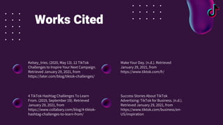 Works Cited
Kelsey_tries. (2020, May 13). 12 TikTok
Challenges to Inspire Your Next Campaign.
Retrieved January 29, 2021, from
https://later.com/blog/tiktok-challenges/
4 TikTok Hashtag Challenges To Learn
From. (2019, September 19). Retrieved
January 29, 2021, from
https://www.collabary.com/blog/4-tiktok-
hashtag-challenges-to-learn-from/
Make Your Day. (n.d.). Retrieved
January 29, 2021, from
https://www.tiktok.com/fr/
Success Stories About TikTok
Advertising: TikTok for Business. (n.d.).
Retrieved January 29, 2021, from
https://www.tiktok.com/business/en-
US/inspiration
 