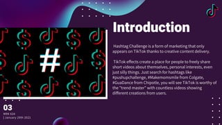 Introduction
Hashtag Challenge is a form of marketing that only
appears on TikTok thanks to creative content delivery.
TikTok effects create a place for people to freely share
short videos about themselves, personal interests, even
just silly things. Just search for hashtags like
#pushupchallenge, #Makemomsmile from Colgate,
#GuaDance from Chipotle, you will see TikTok is worthy of
the "trend master" with countless videos showing
different creations from users.
03
MRK 634
| January 29th 2021
 