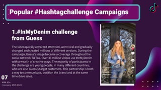 The video quickly attracted attention, went viral and gradually
changed and created millions of different versions. During the
campaign, Guess's image became a coverage throughout the
social network TikTok. Over 33 million videos use #InMyDenim
with a wealth of creative ways. The majority of participants in
the challenge are young people, in many different countries,
who are also Guess's target customers. This partnership is both
a way to communicate, position the brand and at the same
time drive sales.
Popular #Hashtagchallenge Campaigns
1.#InMyDenim challenge
from Guess
MRK 634
| January 29th 2021
07
 
