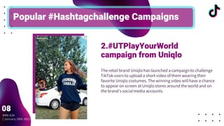 The retail brand Uniqlo has launched a campaign to challenge
TikTok users to upload a short video of them wearing their
favorite Uniqlo costumes. The winning video will have a chance
to appear on screen at Uniqlo stores around the world and on
the brand's social media accounts.
Popular #Hashtagchallenge Campaigns
2.#UTPlayYourWorld
campaign from Uniqlo
MRK 634
| January 29th 2021
08
 