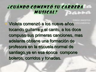 • Violeta comenzó a los nueve añosVioleta comenzó a los nueve años
tocando guitarra y el canto, a los docetocando guitarra y el canto, a los doce
compuso sus primeras canciones, mascompuso sus primeras canciones, mas
adelante obtiene una formación deadelante obtiene una formación de
profesora en la escuela normal deprofesora en la escuela normal de
santiago,ya en esa época componesantiago,ya en esa época compone
boleros, corridos y tonadas.boleros, corridos y tonadas.
 