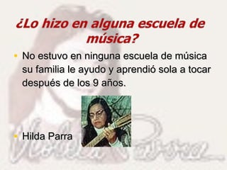 • No estuvo en ninguna escuela de músicaNo estuvo en ninguna escuela de música
su familia le ayudo y aprendió sola a tocarsu familia le ayudo y aprendió sola a tocar
después de los 9 años.después de los 9 años.
• Hilda ParraHilda Parra
 