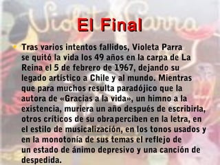 El FinalEl Final
• Tras varios intentos fallidos, Violeta Parra
se quitó la vida los 49 años en la carpa de La
Reina el 5 de febrero de 1967, dejando su
legado artístico a Chile y al mundo. Mientras
que para muchos resulta paradójico que la
autora de «Gracias a la vida», un himno a la
existencia, muriera un año después de escribirla,
otros críticos de su obraperciben en la letra, en
el estilo de musicalización, en los tonos usados y
en la monotonía de sus temas el reflejo de
un estado de ánimo depresivo y una canción de
despedida.
 