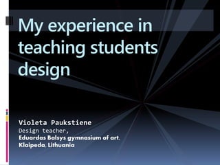 My experience in
teaching students
design

Violeta Paukstiene
Design teacher,
Eduardas Balsys gymnasium of art,
Klaipeda, Lithuania
 