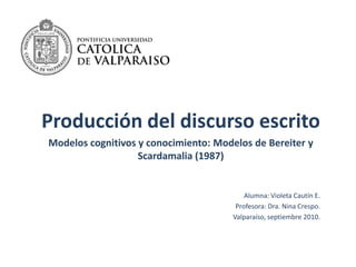 Producción del discurso escrito Modelos cognitivos y conocimiento: Modelos de Bereitery Scardamalia(1987) Alumna: Violeta Cautín E.  Profesora: Dra. Nina Crespo. Valparaíso, septiembre 2010. 