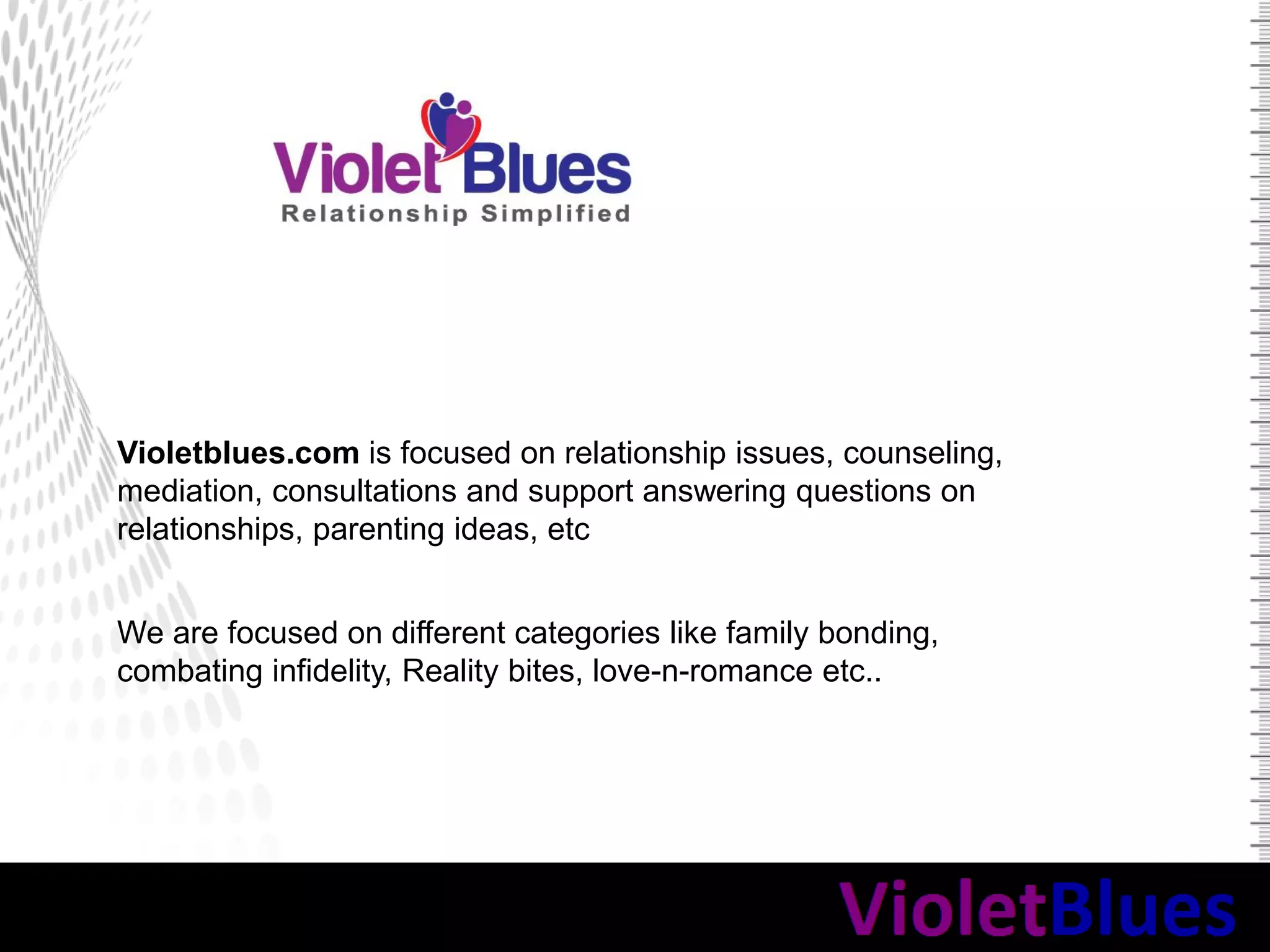Violetblues.com is focused on relationship issues, counseling,
mediation, consultations and support answering questions on
relationships, parenting ideas, etc
We are focused on different categories like family bonding,
combating infidelity, Reality bites, love-n-romance etc..
 