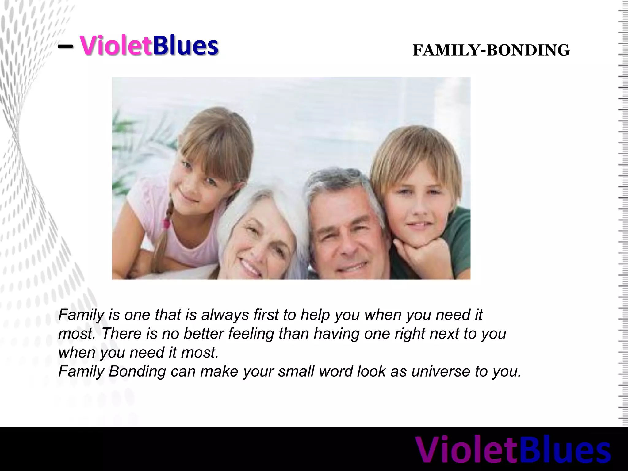 – VioletBlues
Family is one that is always first to help you when you need it
most. There is no better feeling than having one right next to you
when you need it most.
Family Bonding can make your small word look as universe to you.
FAMILY-BONDING
 