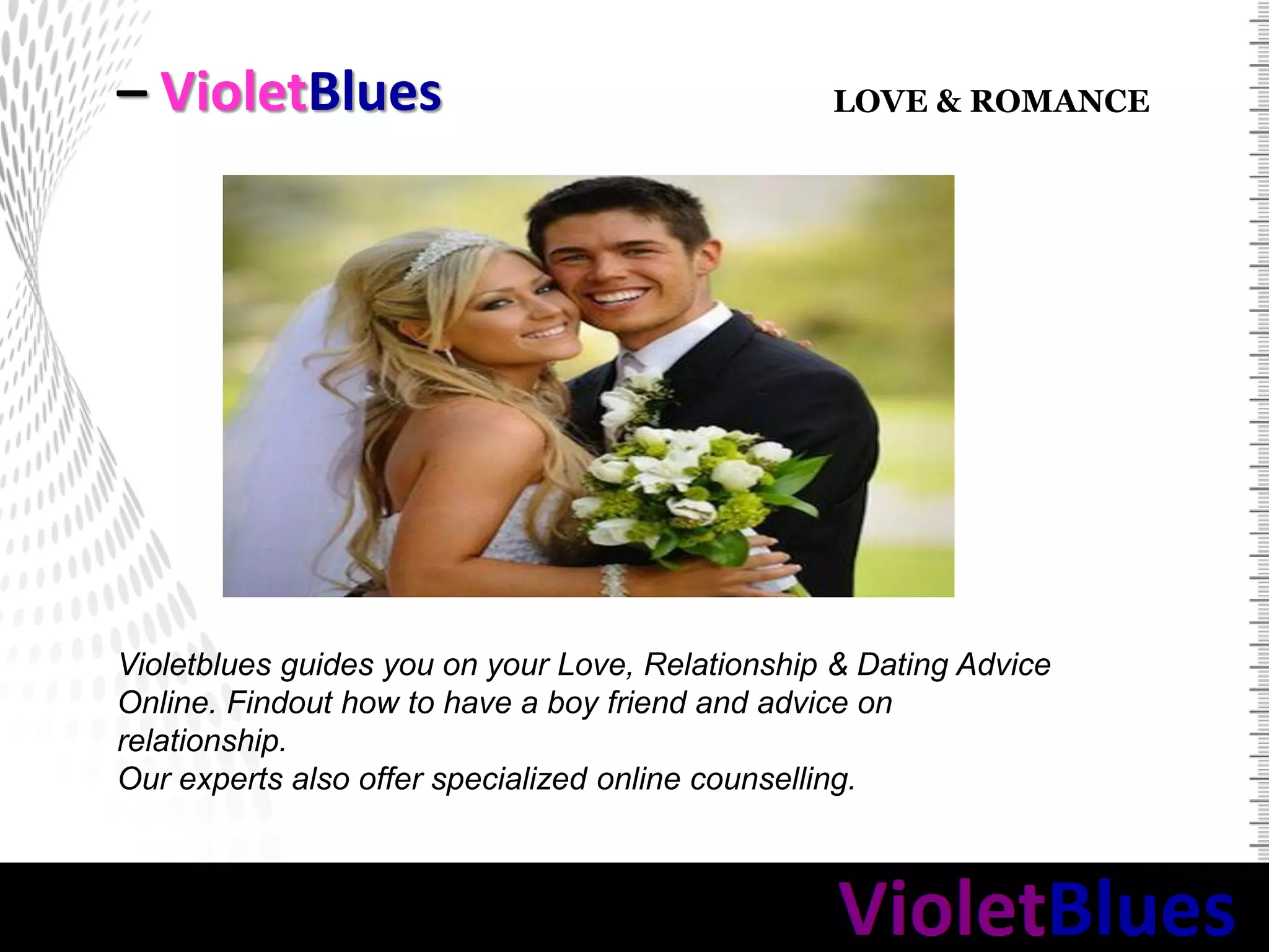 – VioletBlues
Violetblues guides you on your Love, Relationship & Dating Advice
Online. Findout how to have a boy friend and advice on
relationship.
Our experts also offer specialized online counselling.
LOVE & ROMANCE
 