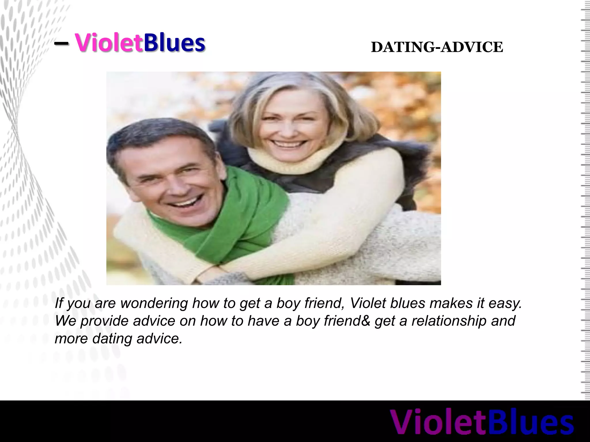– VioletBlues
If you are wondering how to get a boy friend, Violet blues makes it easy.
We provide advice on how to have a boy friend& get a relationship and
more dating advice.
DATING-ADVICE
 