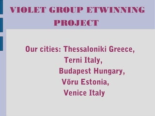 VIOLET GROUP ETWINNING
PROJECT
Our cities: Thessaloniki Greece,
Terni Italy,
Budapest Hungary,
Võru Estonia,
Venice Italy
 
