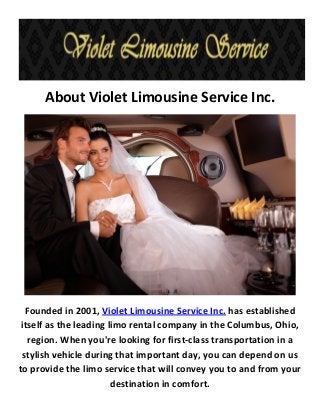 About Violet Limousine Service Inc.
Founded in 2001, Violet Limousine Service Inc. has established
itself as the leading limo rental company in the Columbus, Ohio,
region. When you're looking for first-class transportation in a
stylish vehicle during that important day, you can depend on us
to provide the limo service that will convey you to and from your
destination in comfort.
 