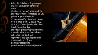 • Además del efecto logrado por 
el arco, se pueden conseguir 
otros 
efectos:pizzicato (pellizcando las 
cuerdas como si se tratase de una 
guitarra, pero no con la 
misma posición), trémolo (movie 
ndo el arco arriba y abajo muy 
rápido), vibrato (haciendo vibrar 
los dedos sobre las 
cuerdas), glissando(moviendo la 
mano izquierda arriba y abajo 
sobre las cuerdas), col 
legno(tocando con la parte de 
madera del arco), sul 
ponticello (tocando 
prácticamente sobre el puente). 
 