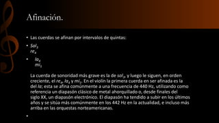 Afinación. 
• Las cuerdas se afinan por intervalos de quintas: 
• Sol3 
re4 
• la4 
mi5 
La cuerda de sonoridad más grave es la de sol3, y luego le siguen, en orden 
creciente, el re4, la4 y mi5. En el violín la primera cuerda en ser afinada es la 
del la; esta se afina comúnmente a una frecuencia de 440 Hz, utilizando como 
referencia un diapasón clásico de metal ahorquillado o, desde finales del 
siglo XX, un diapasón electrónico. El diapasón ha tendido a subir en los últimos 
años y se sitúa más comúnmente en los 442 Hz en la actualidad, e incluso más 
arriba en las orquestas norteamericanas. 
• 
 