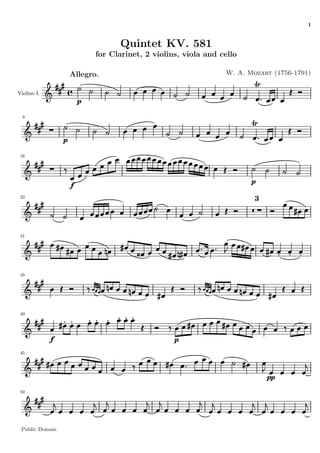 1


                                    Quintet KV. 581
                             for Clarinet, 2 violins, viola and cello

                     Allegro.                                    W. A. Mozart (1756-1791)


Violino I.
                         p

  8




                 p

 16




                     f                                                  p
 22
                                                                         3




 31




 35




 40




             f                                     p
 45




                                                                             pp
 50




 Public Domain
 