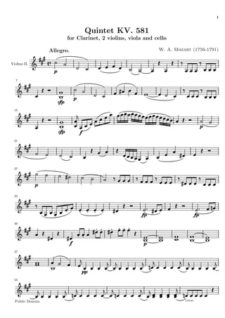 1


                                           Quintet KV. 581
                              for Clarinet, 2 violins, viola and cello

                  Allegro.                                        W. A. Mozart (1756-1791)


Violino II.

                    p
   7




                                   p
                        sfp
  15




                                                                                      p
                        sfp            f
  21




  27




              p

  33




                                                            fp                   fp
  39




                               f                            p
  47




                                       pp
  53




  Public Domain                                                             cresc.
 