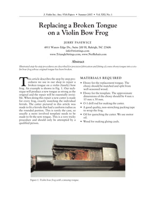 J. Violin Soc. Am.: VSA Papers • Summer 2007 • Vol. XXI, No. 1




                    Replacing a Broken Tongue
                      on a Violin Bow Frog
                                              J E R RY PA S E W I C Z
                         4911 Waters Edge Dr., Suite 200 H, Raleigh, NC 27606
                                         info@tristrings.com
                             www.TriangleStrings.com, www.NetRehair.com

                                                      Abstract
Illustrated step-by-step procedures are described for precision fabrication and fitting of a new ebony tongue into a vio-
lin bow frog whose original tongue has been broken.


                                                              M AT E R I A L S R E QU I R E D

T
        his article describes the step-by-step pro-
        cedures we use in our shop to repair a                • Ebony for the replacement tongue. The
        broken tongue on a violin (family) bow                  ebony should be matched and split from
frog. An example is shown in Fig. 1. Our tech-                  well-seasoned wood.
nique will produce a new tongue as strong as the
                                                              • Ebony for the template. The approximate
original and the repair will be essentially invisi-
                                                                dimensions of the ebony should be 4 mm x
ble. When doing this repair a new cutter is made
                                                                15 mm x 50 mm.
for every frog, exactly matching the individual
ferrule. The cutter pictured in this article was              • O-1 drill rod for making the cutter.
made to fit a ferrule that had a uniform radius as            • A good quality, non-stretching packing tape
the rounded portion. This is rarely the case, so                to wrap the frog.
usually a more involved template needs to be                  • Oil for quenching the cutter. We use motor
made to fit the new tongue. This is a very tricky               oil.
procedure and should only be attempted by a
                                                              • Wood for making gluing cauls.
qualified person.




           Figure 1. Violin bow frog with a missing tongue.
 
