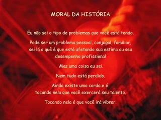MORAL DA HISTÓRIA Eu não sei o tipo de problemas que você está tendo. Pode ser um problema pessoal, conjugal, familiar, sei lá o quê é que está afetando sua estima ou seu desempenho profissional Mas uma coisa eu sei. Nem tudo está perdido. Ainda existe uma corda e é  tocando nela que você exercerá seu talento. Tocando nela é que você irá vibrar. 