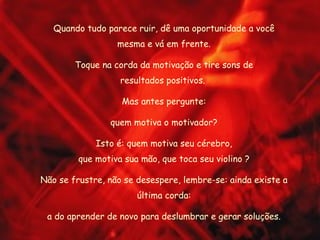 Quando tudo parece ruir, dê uma oportunidade a você mesma e vá em frente. Toque na corda da motivação e tire sons de resultados positivos.  Mas antes pergunte: quem motiva o motivador? Isto é: quem motiva seu cérebro, que motiva sua mão, que toca seu violino ? Não se frustre, não se desespere, lembre-se: ainda existe a última corda: a do aprender de novo para deslumbrar e gerar soluções. 