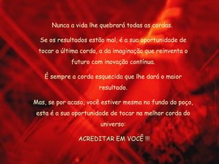 Nunca a vida lhe quebrará todas as cordas.  Se os resultados estão mal, é a sua oportunidade de tocar a última corda, a da imaginação que reinventa o futuro com inovação contínua. É sempre a corda esquecida que lhe dará o maior resultado. Mas, se por acaso, você estiver mesma no fundo do poço, esta é a sua oportunidade de tocar na melhor corda do universo: ACREDITAR EM VOCÊ !!! 