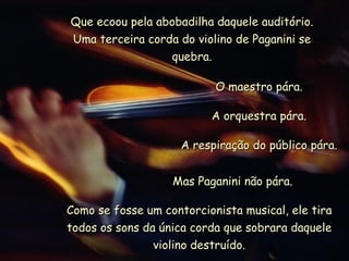 Que ecoou pela abobadilha daquele auditório. Uma terceira corda do violino de Paganini se quebra. O maestro pára. A orquestra pára. A respiração do público pára. Mas Paganini não pára. Como se fosse um contorcionista musical, ele tira todos os sons da única corda que sobrara daquele violino destruído. 