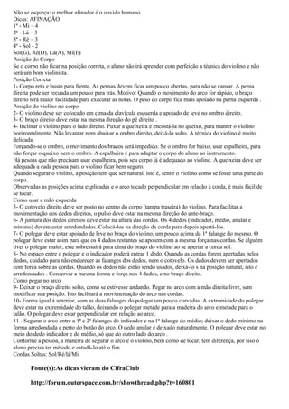 Não se esqueça: o melhor afinador é o ouvido humano.
Dicas: AFINAÇÃO
1ª - Mi – 4
2ª - Lá – 3
3ª - Ré – 3
4ª - Sol - 2
Sol(G), Ré(D), Lá(A), Mí(E)
Posição do Corpo
Se o corpo não ficar na posição correta, o aluno não irá aprender com perfeição a técnica do violino e não
será um bom violinista.
Posição Correta
1- Corpo reto e busto para frente. As pernas devem ficar um pouco abertas, para não se cansar. A perna
direita pode ser recuada um pouco para trás. Motivo: Quando o movimento do arco for rápido, o braço
direito terá maior facilidade para executar as notas. O peso do corpo fica mais apoiado na perna esquerda .
Posição do violino no corpo
2- O violino deve ser colocado em cima da clavícula esquerda e apoiado de leve no ombro direito.
3- O braço direito deve estar na mesma direção do pé direito .
4- Inclinar o violino para o lado direito. Puxar a queixeira e encostá-la no queixo, para manter o violino
horizontalmente. Não levantar nem abaixar o ombro direito, deixá-lo solto. A técnica do violino é muito
delicada.
Forçando-se o ombro, o movimento dos braços será impedido. Se o ombro for baixo, usar espalheira, para
não forçar o queixo nem o ombro. A espalheira é para adaptar o corpo do aluno ao instrumento.
Há pesoas que não precisam usar espalheira, pois seu corpo já é adequado ao violino. A queixeira deve ser
adequada a cada pessoa para o violino ficar bem seguro.
Quando segurar o violino, a posição tem que ser natural, isto é, sentir o violino como se fosse uma parte do
corpo.
Observadas as posições acima explicadas e o arco tocado perpendicular em relação à corda, é mais fácil de
se tocar.
Como usar a mão esquerda
5- O cotovelo direito deve ser posto no centro do corpo (tampa traseira) do violino. Para facilitar a
movimentação dos dedos direitos, o pulso deve estar na mesma direção do ante-braço.
6- A juntura dos dedos direitos deve estar na altura das cordas. Os 4 dedos (indicador, médio, anular e
mínimo) devem estar arredondados. Colocá-los na direção da corda para depois apertá-los.
7- O polegar deve estar apoiado de leve no braço do violino, um pouco acima da 1ª falange do mesmo. O
polegar deve estar asim para que os 4 dedos restantes se apoiem com a mesma força nas cordas. Se alguém
tiver o polegar maior, este sobressairá para cima do braço do violino ao se apertar a corda sol.
8- No espaço entre o polegar e o indicador poderá entrar 1 dedo. Quando as cordas forem apertadas pelos
dedos, cuidado para não endurecer as falanges dos dedos, nem o cotovelo. Os dedos devem ser apertados
com força sobre as cordas. Quando os dedos não estão sendo usados, deixá-lo s na posição natural, isto é
arredondados . Conservar a mesma forma e força nos 4 dedos, e no braço direito.
Como pegar no arco
9- Deixar o braço direito solto, como se estivesse andando. Pegar no arco com a mão direita livre, sem
modificar sua posição. Isto facilitará a movimentação do arco nas cordas.
10- Forma igual à anterior, com as duas falanges do polegar um pouco curvadas. A extremidade do polegar
deve estar na extremidade do talão, deixando o polegar metade para a madeira do arco e metade para o
talão. O polegar deve estar perpendicular em relação ao arco.
11 - Segurar o arco entre a 1ª e 2ª falanges do indicador e na 1ª falange do médio; deixar o dedo mínimo na
forma arredondada e perto do botão do arco. O dedo anular é deixado naturalmente. O polegar deve estar no
meio do dedo indicador e do médio, só que do outro lado do arco .
Conforme a pessoa, a maneira de segurar o arco e o violino, bem como de tocar, tem diferença, por isso o
aluno precisa ter método e estudá-lo até o fim.
Cordas Soltas: Sol/Ré/lá/Mi

       Fonte(s):As dicas vieram do CifraClub

       http://forum.outerspace.com.br/showthread.php?t=160801
 
