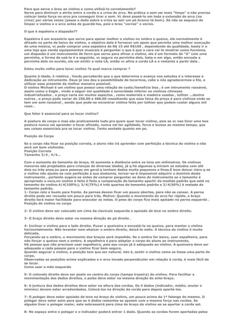 Para que serve o breu ao violino e como utilizá-lo corretamente?
Serve para diminuir o atrito entre a corda e a crina do arco. Na prática o som sai mais "limpo" e não precisa
colocar tanta força no arco pra conseguir tirar o som. Vc deve passá-lo em toda a extensão do arco (na
crina) por várias vezes (passe o dedo sobre a crina se sair um pó branco tá bom). Só não se esqueca de
limpar o violino e o arco antes de guardá-los, pois o breu "corroe" o verniz.

O que é espaleira e diapasão??

Espaleira é um acessório que serve para apoiar melhor o violino no ombro e queixo, ele normalmente é
afixado na parte de baixo do violino, o objetivo dela é fornecer um apoio que permita uma melhor execução
de uma música, vc pode comprar uma espaleira de R$ 15 até R$100 , dependendo da qualidade, basta ir a
uma loja que venda equipamentos musicais e perguntar o que é que o cara vai te mostrar como fucniona,
um diapasão é um instrumento de ferro que serve para afinar o violino, ele é em formato de "U" com uma
perninha, a forma de usá-lo é a seguinte, vc segura na perninha dele, bata-o em algo, então encoste a
perninha dele no ouvido, ele vai emitir a nota LÁ, então vc afina a corda LÁ e o restante a partir dela .

Estou muito velho para tocar violino ?e qual marca comprar ?

Quanto à idade, é relativa , Vocês perceberão que o que determina o avanço nos estudos é o interesse e
dedicação ao intrumento. Deus já nos deu a possibilidade de tocarmos, cabe a nós agradecermos a Ele, e
utilizar esse presente da melhor maneira possível.
O violino Michael é um violino que possui uma relação de custo/beneficio boa , é um intrumento razoável,
assim como o Eagle , vindo a seguir em qualidade e sonoridade inferior os violinos chineses
industrializados , o preço varia em muitos aspectos , como materiais e madeira usadas , luthier ...dentre
outros , o preço pode variar de 250,00 a 400,00 ressaltando que essa faixa de preço é para violinos onde se
tem um som razoável , sendo que pode-se encontrar violino feito por luthier que podem custar alguns mil
reais .

Que fator é essencial para se tocar violino?

A postura de corpo e mao são praticamente tudo pra quem quer tocar violino, pois se vc nao tiver uma boa
postura nunca vai aprender a tocar afinado, nunca vai ter agilidade, forca e leveza ao mesmo tempo, que
sao coisas essenciais pra se tocar violino. Tanto sentado quanto em pe.

Posição do Corpo

Se o corpo não ficar na posição correta, o aluno não irá aprender com perfeição a técnica do violino e não
será um bom violinista.
Posição Correta
Tamanho 3/4 , 4/4...

Com o aumento do tamanho do braço, tb aumenta a distância entre os tons em milímetros. Os violinos
menores são projetados para crianças de diversas idades, já q há algumas q iniciam os estudos com até
dois ou três anos,ou para pessoas em geral q tenham dedos muito pequenos e finos.É bom deixar claro q se
o violino não ajusta-se com perfeição à sua anatomia, tornar-se-á impossível adquirir o domínio deste
instrumento , portanto sugere-se antes de comprar perguntar ao dono do instrumento se o tamanho é
apropriado a voce,no violino é feita é feita a comparação de tamanho apartir da medida padrão que está no
tamanho do violino.4/4(100%); 3/4(75%) é três quartos do tamanho padrão e 2/4(50%) é metade do
tamanho padrão.
1- Corpo reto e busto para frente. As pernas devem ficar um pouco abertas, para não se cansar. A perna
direita pode ser recuada um pouco para trás. Motivo: Quando o movimento do arco for rápido, o braço
direito terá maior facilidade para executar as notas. O peso do corpo fica mais apoiado na perna esquerda .
Posição do violino no corpo

2- O violino deve ser colocado em cima da clavícula esquerda e apoiado de leve no ombro direito.

3- O braço direito deve estar na mesma direção do pé direito .

4- Inclinar o violino para o lado direito. Puxar a queixeira e encostá-la no queixo, para manter o violino
horizontalmente. Não levantar nem abaixar o ombro direito, deixá-lo solto. A técnica do violino é muito
delicada.
Forçando-se o ombro, o movimento dos braços será impedido. Se o ombro for baixo, usar espalheira, para
não forçar o queixo nem o ombro. A espalheira é para adaptar o corpo do aluno ao instrumento.
Há pesoas que não precisam usar espalheira, pois seu corpo já é adequado ao violino. A queixeira deve ser
adequada a cada pessoa para o violino ficar bem seguro.
Quando segurar o violino, a posição tem que ser natural, isto é, sentir o violino como se fosse uma parte do
corpo.
Observadas as posições acima explicadas e o arco tocado perpendicular em relação à corda, é mais fácil de
se tocar.
Como usar a mão esquerda

5- O cotovelo direito deve ser posto no centro do corpo (tampa traseira) do violino. Para facilitar a
movimentação dos dedos direitos, o pulso deve estar na mesma direção do ante-braço.

6- A juntura dos dedos direitos deve estar na altura das cordas. Os 4 dedos (indicador, médio, anular e
mínimo) devem estar arredondados. Colocá-los na direção da corda para depois apertá-los.

7- O polegar deve estar apoiado de leve no braço do violino, um pouco acima da 1ª falange do mesmo. O
polegar deve estar asim para que os 4 dedos restantes se apoiem com a mesma força nas cordas. Se
alguém tiver o polegar maior, este sobressairá para cima do braço do violino ao se apertar a corda sol.

8- No espaço entre o polegar e o indicador poderá entrar 1 dedo. Quando as cordas forem apertadas pelos
 